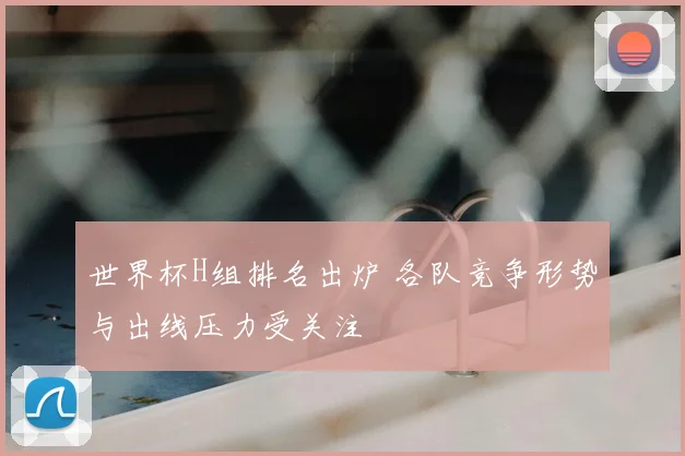 世界杯H组排名出炉 各队竞争形势与出线压力受关注