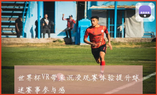 世界杯VR带来沉浸观赛体验提升球迷赛事参与感