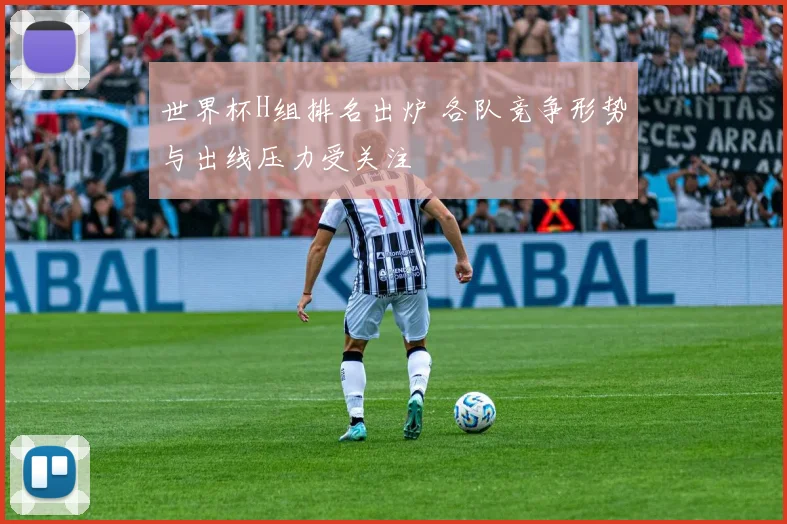 世界杯H组排名出炉 各队竞争形势与出线压力受关注