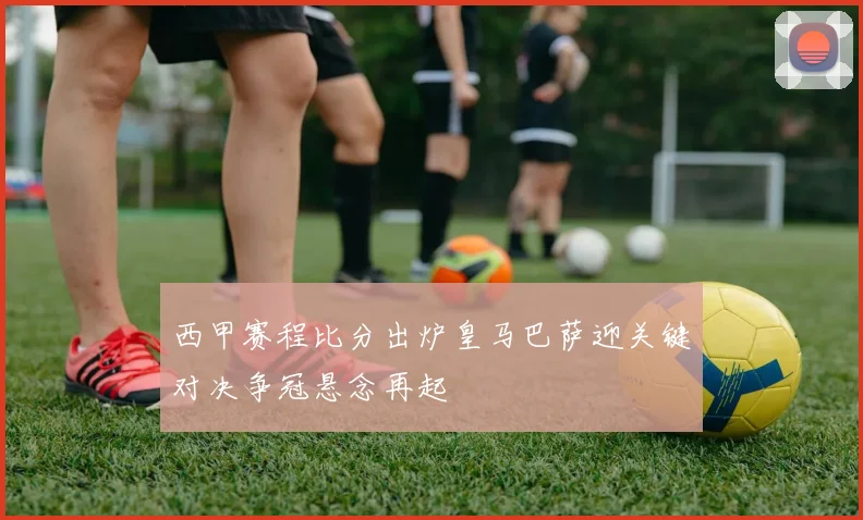 西甲赛程比分出炉皇马巴萨迎关键对决争冠悬念再起
